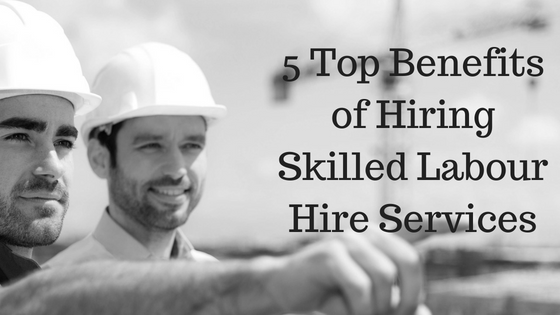 5 Top Benefits of Hiring Skilled Labour Hire Services